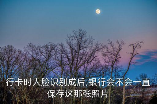 行卡时人脸识别成后,银行会不会一直保存这那张照片