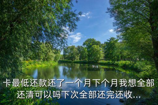 卡最低还款还了一个月下个月我想全部还清可以吗下次全部还完还收...