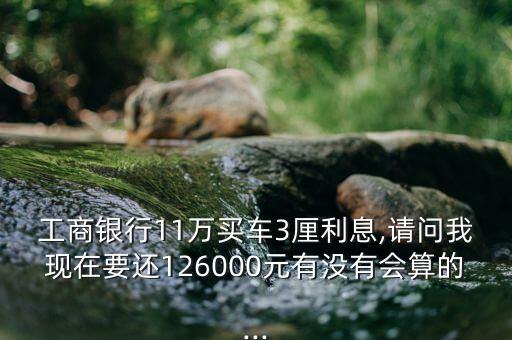 工商银行11万买车3厘利息,请问我现在要还126000元有没有会算的...