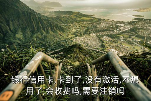 银行信用卡,卡到了,没有激活,不想用了,会收费吗,需要注销吗