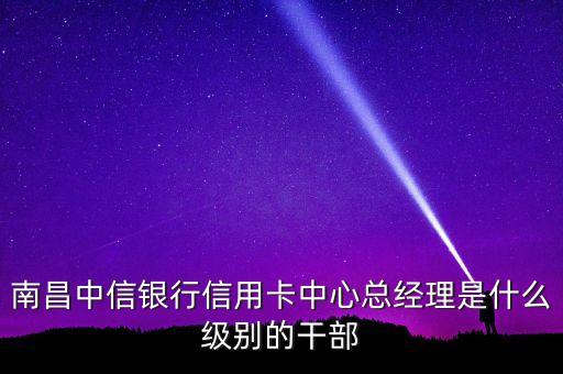 南昌中信银行信用卡中心总经理是什么级别的干部