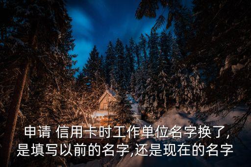  申请 信用卡时工作单位名字换了,是填写以前的名字,还是现在的名字