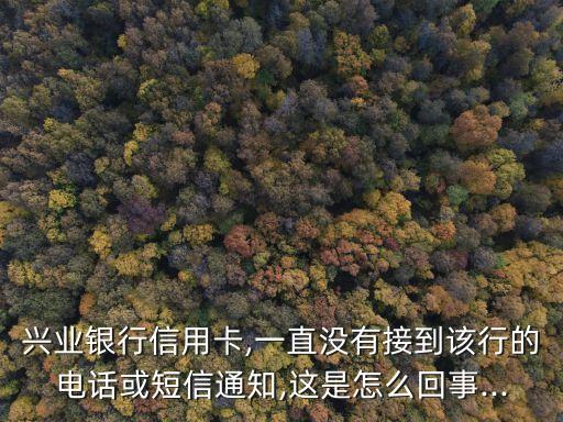 兴业银行信用卡,一直没有接到该行的电话或短信通知,这是怎么回事...