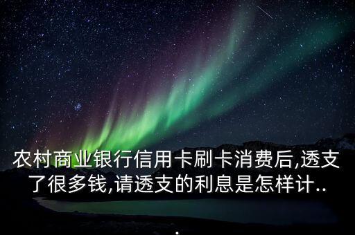 农村商业银行信用卡刷卡消费后,透支了很多钱,请透支的利息是怎样计...