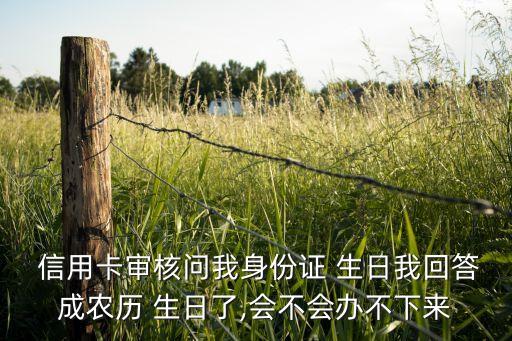  信用卡审核问我身份证 生日我回答成农历 生日了,会不会办不下来