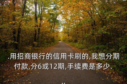 .用招商银行的信用卡刷的,我想分期付款,分6或12期,手续费是多少...