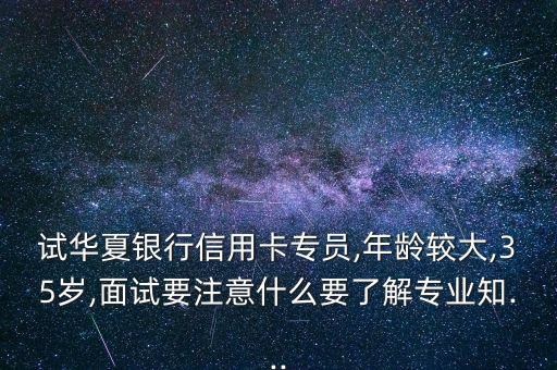 试华夏银行信用卡专员,年龄较大,35岁,面试要注意什么要了解专业知...