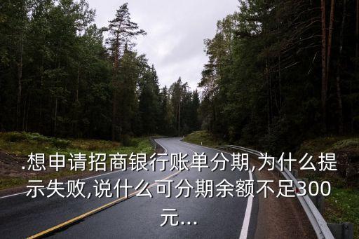 .想申请招商银行账单分期,为什么提示失败,说什么可分期余额不足300元...