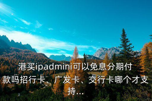 港买ipadmini可以免息分期付款吗招行卡、广发卡、交行卡哪个才支持...