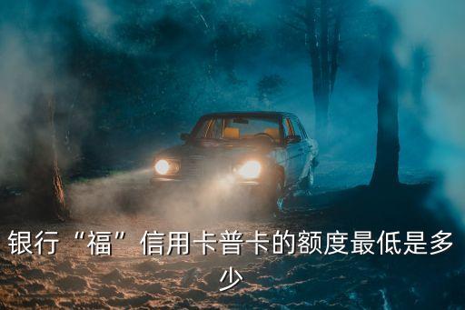 银行“福”信用卡普卡的额度最低是多少