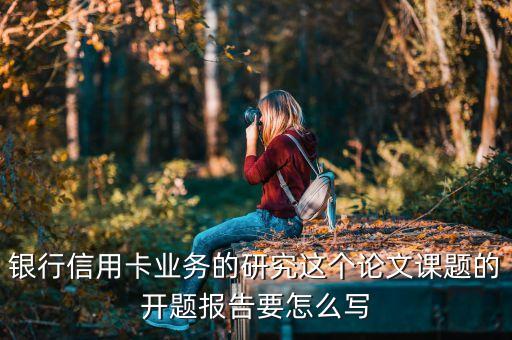 银行信用卡业务的研究这个论文课题的开题报告要怎么写