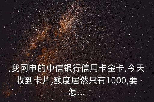 ,我网申的中信银行信用卡金卡,今天收到卡片,额度居然只有1000,要怎...