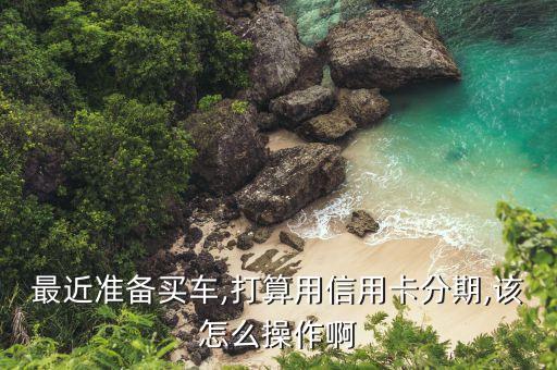 最近准备买车,打算用信用卡分期,该怎么操作啊