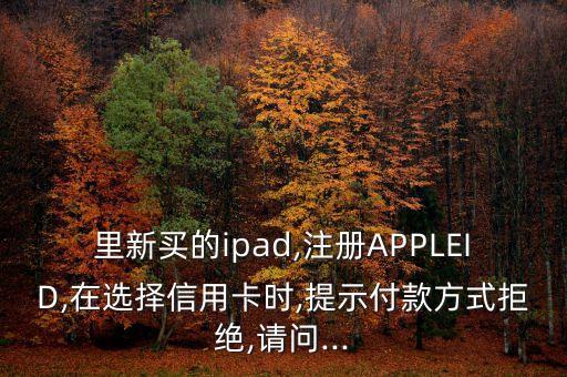 里新买的ipad,注册APPLEID,在选择信用卡时,提示付款方式拒绝,请问...