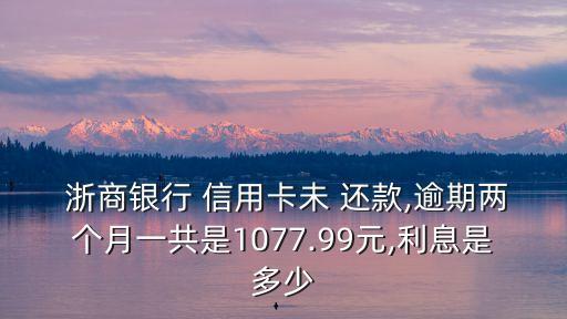 浙商银行 信用卡未 还款,逾期两个月一共是1077.99元,利息是多少