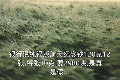 银行说纯银版航天纪念钞120克12张,每张10克,要2980块,是真是假...
