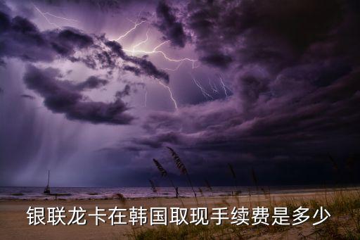 银联龙卡在韩国取现手续费是多少