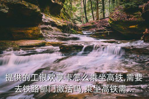 提供的工银欢享卡怎么乘坐高铁,需要去铁路部门激活吗,乘坐高铁需...