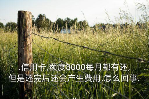 .信用卡,额度8000每月都有还,但是还完后还会产生费用,怎么回事...
