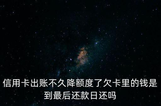 信用卡降额什么时候还款，信用卡出账不久降额度了欠卡里的钱是到最后还款日还吗