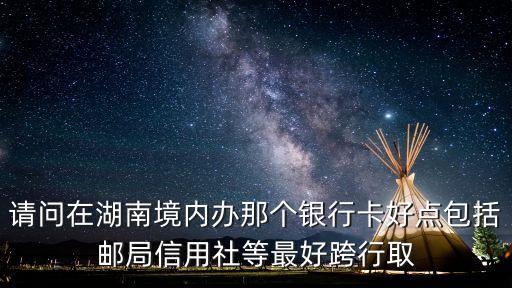 请问在湖南境内办那个银行卡好点包括邮局信用社等最好跨行取