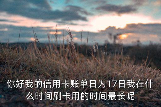 你好我的信用卡账单日为17日我在什么时间刷卡用的时间最长呢