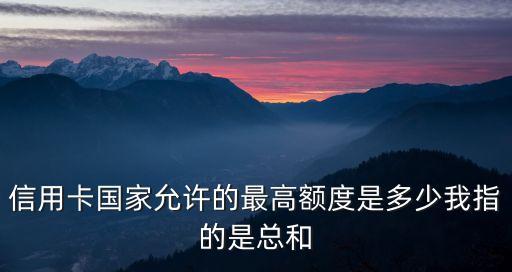 信用卡国家允许的最高额度是多少我指的是总和