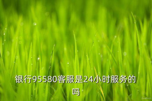 银行95580客服是24小时服务的吗