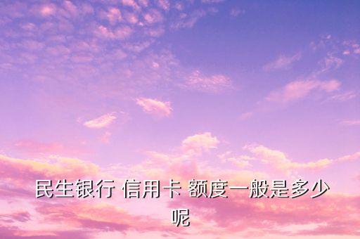  民生银行 信用卡 额度一般是多少呢