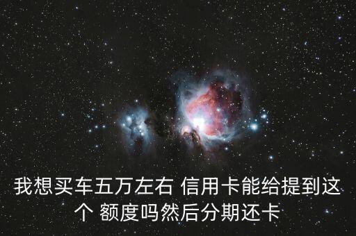 我想买车五万左右 信用卡能给提到这个 额度吗然后分期还卡