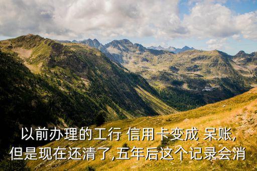 以前办理的工行 信用卡变成 呆账,但是现在还清了,五年后这个记录会消
