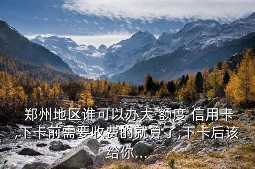  郑州地区谁可以办大 额度 信用卡,下卡前需要收费的就算了,下卡后该给你...