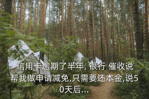 信用卡逾期了半年, 银行 催收说帮我做申请减免,只需要还本金,说50天后...