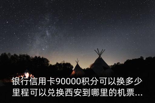 银行信用卡90000积分可以换多少里程可以兑换西安到哪里的机票...