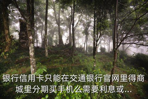 银行信用卡只能在交通银行官网里得商城里分期买手机么需要利息或...