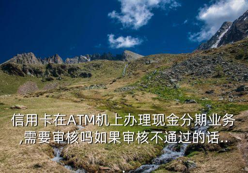 信用卡在ATM机上办理现金分期业务,需要审核吗如果审核不通过的话...