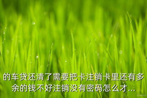 的车贷还清了需要把卡注销卡里还有多余的钱不好注销没有密码怎么才...