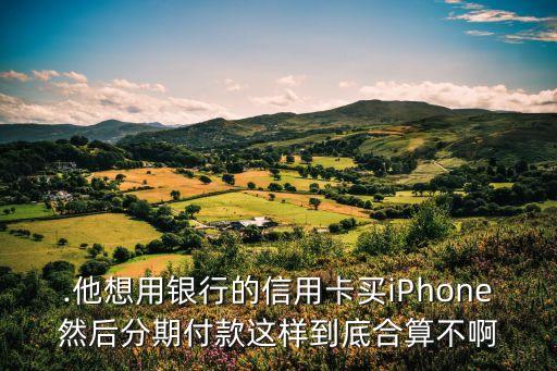 .他想用银行的信用卡买iPhone然后分期付款这样到底合算不啊