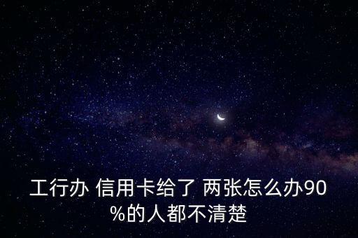 工行办 信用卡给了 两张怎么办90%的人都不清楚