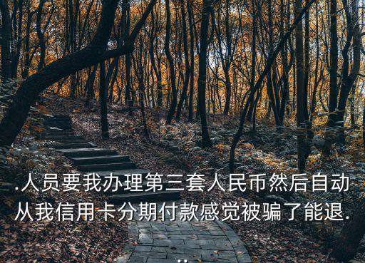 .人员要我办理第三套人民币然后自动从我信用卡分期付款感觉被骗了能退...