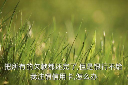把所有的欠款都还完了,但是银行不给我注销信用卡,怎么办