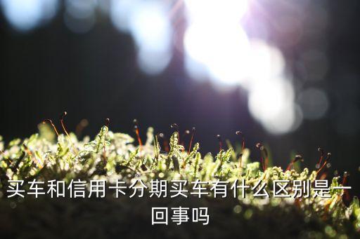 买车和信用卡分期买车有什么区别是一回事吗