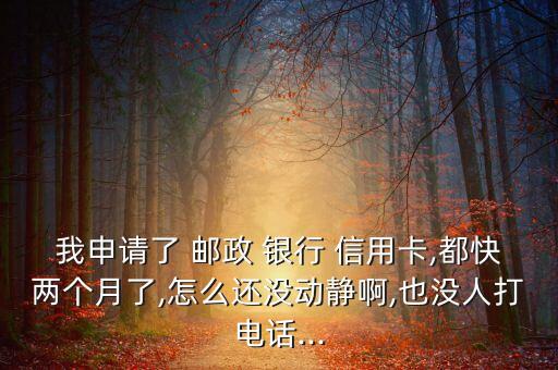 我申请了 邮政 银行 信用卡,都快两个月了,怎么还没动静啊,也没人打电话...