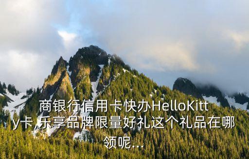 商银行信用卡快办HelloKitty卡,乐享品牌限量好礼这个礼品在哪领呢...