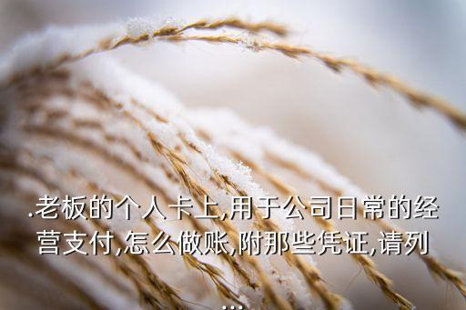 .老板的个人卡上,用于公司日常的经营支付,怎么做账,附那些凭证,请列...