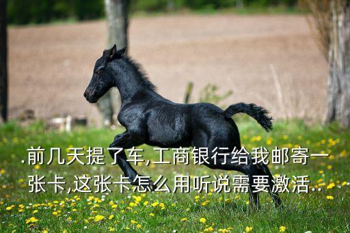 .前几天提了车,工商银行给我邮寄一张卡,这张卡怎么用听说需要激活...