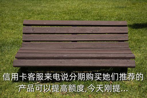 信用卡客服来电说分期购买她们推荐的产品可以提高额度,今天刚提...