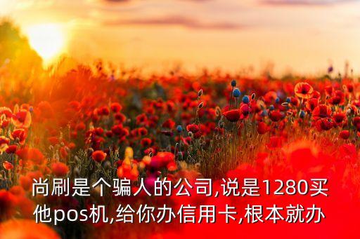 尚刷是个骗人的公司,说是1280买他pos机,给你办信用卡,根本就办