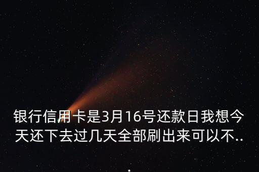 银行信用卡是3月16号还款日我想今天还下去过几天全部刷出来可以不...