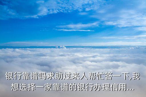 银行靠谱吗求助过来人帮忙答一下,我想选择一家靠谱的银行办理信用...